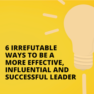 6 Irrefutable Ways To Be A More Effective, Influential And Successful Leader